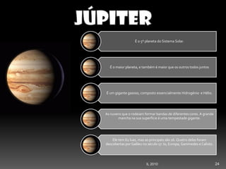24IL 2010
É o 5º planeta do Sistema Solar.
É o maior planeta, e também é maior que os outros todos juntos
É um gigante gasoso, composto essencialmente Hidrogénio e Hélio.
As nuvens que o rodeiam formar bandas de diferentes cores. A grande
mancha na sua superfície é uma tempestade gigante.
Ele tem 62 luas, mas as principais são 16. Quatro delas foram
descobertas por Galileu no século 17: Io, Europa, Ganimedes e Calisto.
 
