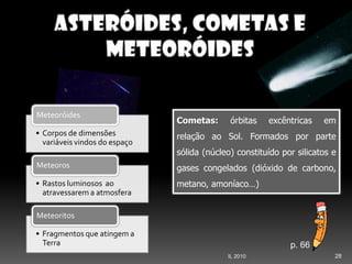 28IL 2010
• Corpos de dimensões
variáveis vindos do espaço
Meteoróides
• Rastos luminosos ao
atravessarem a atmosfera
Meteoros
• Fragmentos que atingem a
Terra
Meteoritos
Cometas: órbitas excêntricas em
relação ao Sol. Formados por parte
sólida (núcleo) constituído por silicatos e
gases congelados (dióxido de carbono,
metano, amoníaco…)
p. 66
 