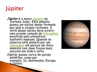 Júpiter é o maior planeta do Sistema Solar. Este planeta possui um núcleo denso formado por gelo e corpos rochosos. À volta desse núcleo deve existir uma grande camada de hidrogénio envolvida pelaatmosfera bastante espessa. Quando se observa este planeta por um telescópio ele parece um disco amarelo com duas faixas mais escuras em toda a volta.Júpiter possui cerca de quinze satélites, como por exemplo, Io, Ganimedes, Europa, e Calisto.Júpiter