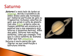 Saturno é o mais belo de todos os planetas, devido à existência de anéis. Esses anéis são formados por inúmeras partículas de gelo ou fragmentos rochosos cobertos de gelo, que giram à volta do planeta com uma órbita própria como se fossem satélites em miniatura (é possível que a sua espessura seja inferior a duzentos metros). Além dos anéis, Saturno tem muitos satélites, como por exemplo Titã que é o único satélite do Sistema Solar que tem atmosfera.Saturno é muito parecido com Júpiter na sua constituição e estrutura interna.Saturno