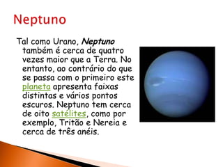 Tal como Urano, Neptuno também é cerca de quatro vezes maior que a Terra. No entanto, ao contrário do que se passa com o primeiro este planeta apresenta faixas distintas e vários pontos escuros. Neptuno tem cerca de oito satélites, como por exemplo, Tritão e Nereia e cerca de três anéis.Neptuno