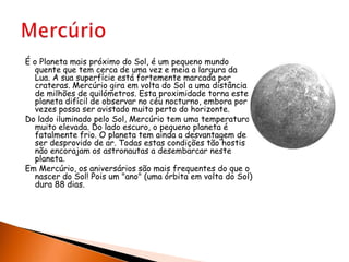 É o Planeta mais próximo do Sol, é um pequeno mundo quente que tem cerca de uma vez e meia a largura da Lua. A sua superfície está fortemente marcada por crateras. Mercúrio gira em volta do Sol a uma distância de milhões de quilómetros. Esta proximidade torna este planeta difícil de observar no céu nocturno, embora por vezes possa ser avistado muito perto do horizonte.Do lado iluminado pelo Sol, Mercúrio tem uma temperatura muito elevada. Do lado escuro, o pequeno planeta é fatalmente frio. O planeta tem ainda a desvantagem de ser desprovido de ar. Todas estas condições tão hostis não encorajam os astronautas a desembarcar neste planeta.Em Mercúrio, os aniversários são mais frequentes do que o nascer do Sol! Pois um "ano" (uma órbita em volta do Sol) dura 88 dias.Mercúrio