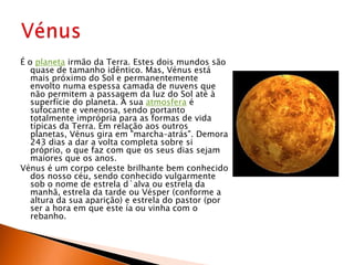 É o planeta irmão da Terra. Estes dois mundos são quase de tamanho idêntico. Mas, Vénus está mais próximo do Sol e permanentemente envolto numa espessa camada de nuvens que não permitem a passagem da luz do Sol até à superfície do planeta. A sua atmosfera é sufocante e venenosa, sendo portanto totalmente imprópria para as formas de vida típicas da Terra. Em relação aos outros planetas, Vénus gira em "marcha–atrás". Demora 243 dias a dar a volta completa sobre si próprio, o que faz com que os seus dias sejam maiores que os anos.Vénus é um corpo celeste brilhante bem conhecido dos nosso céu, sendo conhecido vulgarmente sob o nome de estrela d`alva ou estrela da manhã, estrela da tarde ou Vésper (conforme a altura da sua aparição) e estrela do pastor (por ser a hora em que este ía ou vinha com o rebanho.Vénus 