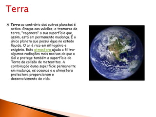 TerraA Terra ao contrário dos outros planetas é activa. Graças aos vulcões, e tremores de terra, "regenera" a sua superfície que assim, está em permanente mudança. É o único planeta que possui água no estado líquido. O ar é rico em nitrogénio e oxigénio. Esta atmosfera ajuda a filtrar algumas radiações mais nocivas do que o Sol e protege também a superfície da Terra da colisão de meteoritos. A combinação duma superfície permanente em mudança, os oceanos e a atmosfera protectora proporcionam o desenvolvimento de vida.