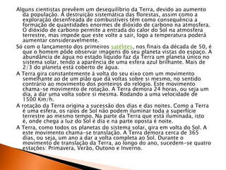 Alguns cientistas prevêem um desequilíbrio da Terra, devido ao aumento da população. A destruição sistemática das florestas, assim como a exploração desenfreada de combustíveis têm como consequência a formação de quantidades enormes de dióxido de carbono na atmosfera. O dióxido de carbono permite a entrada do calor do Sol na atmosfera terrestre, mas impede que este volte a sair, logo a temperatura poderá aumentar consideravelmente.Só com o lançamento dos primeiros satélites, nos finais da década de 50, é que o homem pôde observar imagens do seu planeta vistas do espaço. A abundância de água no estado líquido faz da Terra um planeta único no sistema solar, tendo a aparência de uma esfera azul brilhante. Mais de 2/3 do planeta está coberto de água. A Terra gira constantemente à volta do seu eixo com um movimento semelhante ao de um pião que dá voltas sobre si mesmo, no sentido contrário ao movimento dos ponteiros do relógio. Este movimento chama-se movimento de rotação. A Terra demora 24 horas, ou seja um dia, a dar uma volta sobre si mesma. Rodando a uma velocidade de 1500 Km/h.A rotação da Terra origina a sucessão dos dias e das noites. Como a Terra é uma esfera, os raios de Sol não podem iluminar toda a superfície terrestre ao mesmo tempo. Na parte da Terra que está iluminada, isto é, onde chega a luz do Sol é dia e na parte oposta é noite.A Terra, como todos os planetas do sistema solar, gira em volta do Sol. A este movimento chama-se translação. A Terra demora cerca de 365 dias, ou seja, um ano a dar a volta completa ao Sol. Durante o movimento de translação da Terra, ao longo do ano, sucedem-se quatro estações: Primavera, Verão, Outono e Inverno.