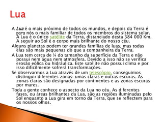 A Lua é o mais próximo de todos os mundos, e depois da Terra é para nós o mais familiar de todos os membros do sistema solar. A Lua é o único satélite da Terra, distanciado desta 384 000 Km. A seguir ao Sol é o corpo mais brilhante do nosso céu.Alguns planetas podem ter grandes famílias de luas, mas todas elas são mais pequenas do que a companheira da Terra.A Lua tem cerca de ¼ do tamanho da superfície da Terra e não possui nem água nem atmosfera. Devido a isso não se verifica erosão eólica ou hidráulica. Este satélite não possui clima e por isso dificilmente sofrerá transformações.Se observarmos a Lua através de um telescópio, conseguimos distinguir diferentes zonas: umas claras e outras escuras. As zonas claras são designadas por continentes e as zonas escuras por mares.Toda a gente conhece o aspecto da Lua no céu. As diferentes fases, ou áreas brilhantes da Lua, são as regiões iluminadas pelo Sol enquanto a Lua gira em torno da Terra, que se reflectem para os nossos olhos.Lua