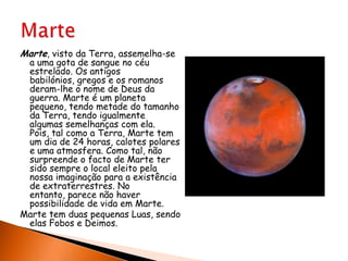 Marte, visto da Terra, assemelha-se a uma gota de sangue no céu estrelado. Os antigos babilónios, gregos e os romanos deram-lhe o nome de Deus da guerra. Marte é um planeta pequeno, tendo metade do tamanho da Terra, tendo igualmente algumas semelhanças com ela. Pois, tal como a Terra, Marte tem um dia de 24 horas, calotes polares e uma atmosfera. Como tal, não surpreende o facto de Marte ter sido sempre o local eleito pela nossa imaginação para a existência de extraterrestres. No entanto, parece não haver possibilidade de vida em Marte. Marte tem duas pequenas Luas, sendo elas Fobos e Deimos. Marte