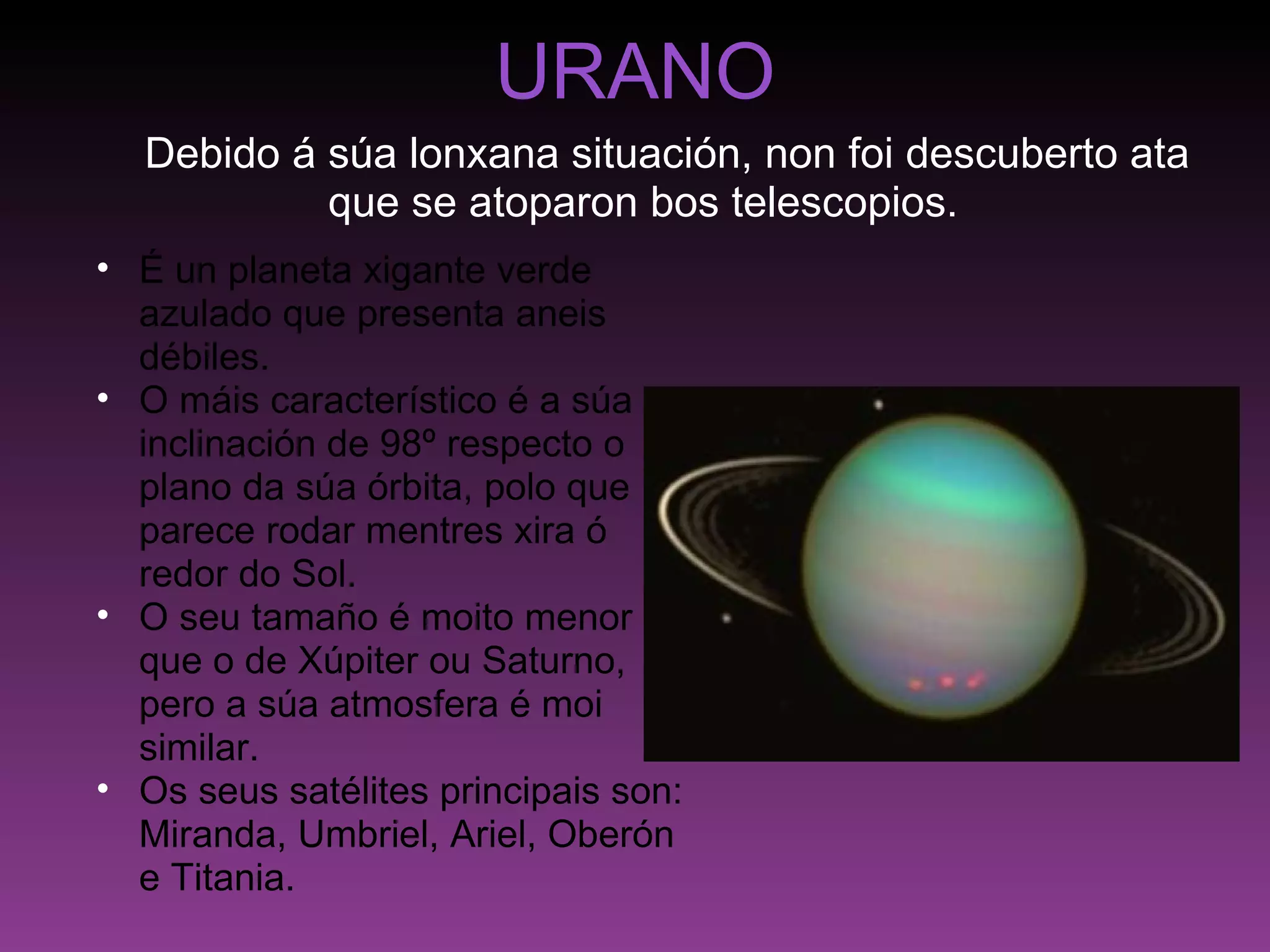 URANO      Debido á súa lonxana situación, non foi descuberto ata que se atoparon bos telescopios. É un planeta xigante verde azulado que presenta aneis débiles. O máis característico é a súa inclinación de 98º respecto o plano da súa órbita, polo que parece rodar mentres xira ó redor do Sol. O seu tamaño é moito menor que o de Xúpiter ou Saturno, pero a súa atmosfera é moi similar. Os seus satélites principais son: Miranda, Umbriel, Ariel, Oberón e Titania. 