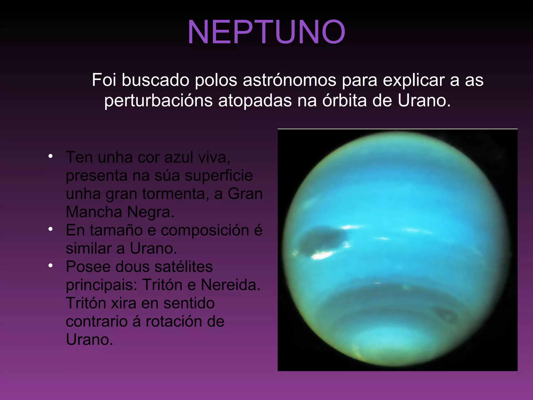 NEPTUNO      Foi buscado polos astrónomos para explicar a as perturbacións atopadas na órbita de Urano. Ten unha cor azul viva, presenta na súa superficie unha gran tormenta, a Gran Mancha Negra. En tamaño e composición é similar a Urano. Posee dous satélites principais: Tritón e Nereida. Tritón xira en sentido contrario á rotación de Urano. 