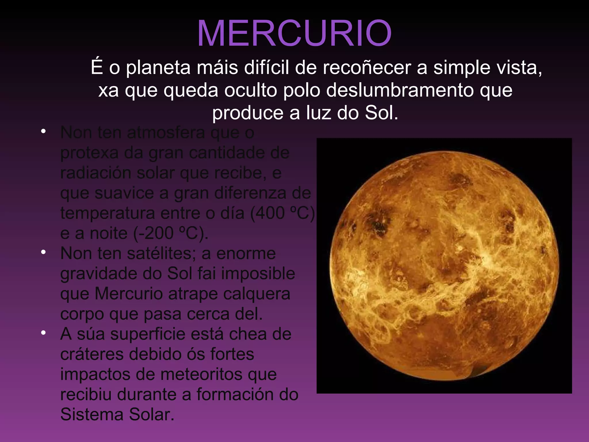 MERCURIO      É o planeta máis difícil de recoñecer a simple vista, xa que queda oculto polo deslumbramento que produce a luz do Sol. Non ten atmosfera que o protexa da gran cantidade de radiación solar que recibe, e que suavice a gran diferenza de temperatura entre o día (400 ºC) e a noite (-200 ºC). Non ten satélites; a enorme gravidade do Sol fai imposible que Mercurio atrape calquera corpo que pasa cerca del. A súa superficie está chea de cráteres debido ós fortes impactos de meteoritos que recibiu durante a formación do Sistema Solar. 
