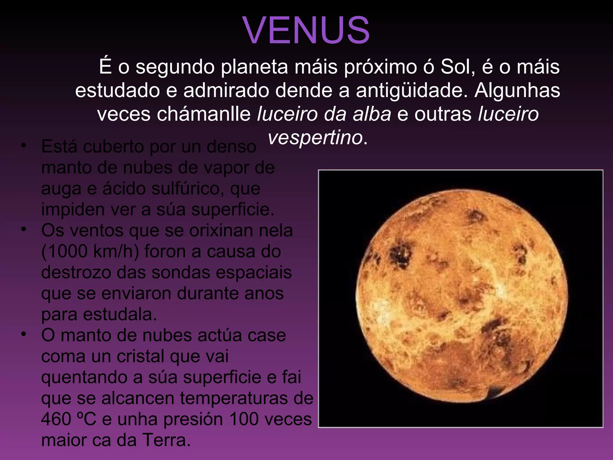 VENUS      É o segundo planeta máis próximo ó Sol, é o máis estudado e admirado dende a antigüidade. Algunhas veces chámanlle  luceiro da alba  e outras  luceiro vespertino . Está cuberto por un denso  manto de nubes de vapor de auga e ácido sulfúrico, que impiden ver a súa superficie. Os ventos que se orixinan nela (1000 km/h) foron a causa do destrozo das sondas espaciais que se enviaron durante anos para estudala. O manto de nubes actúa case coma un cristal que vai quentando a súa superficie e fai que se alcancen temperaturas de 460 ºC e unha presión 100 veces maior ca da Terra. 