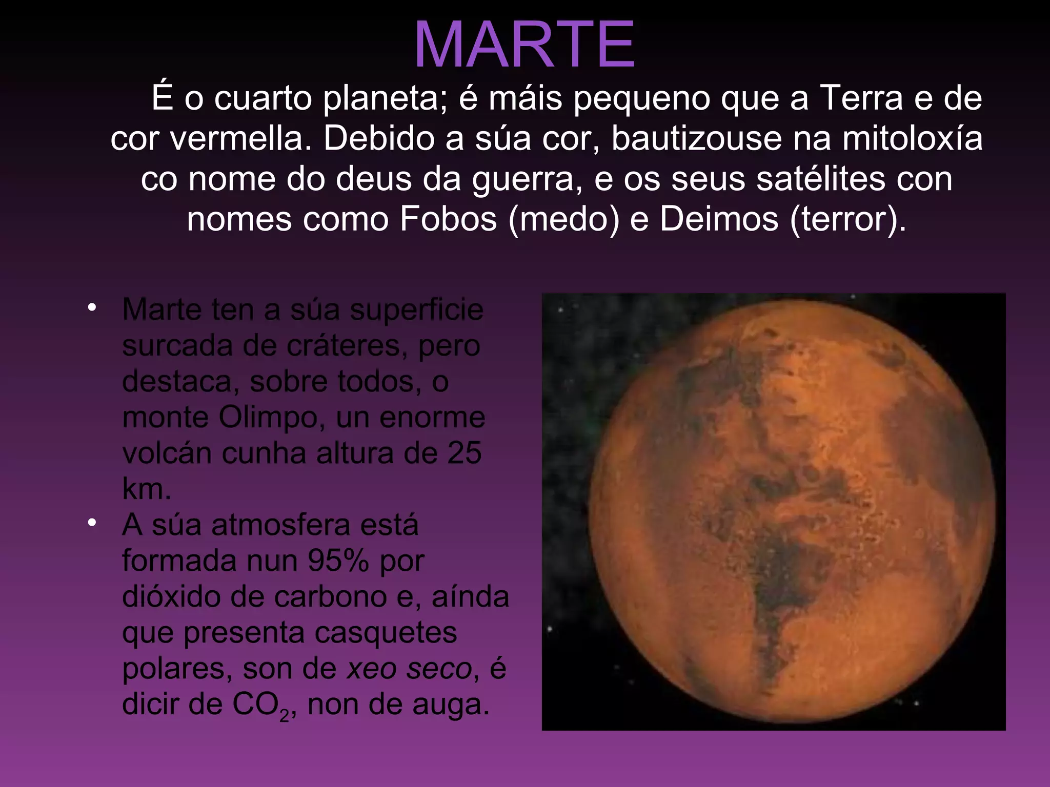 MARTE      É o cuarto planeta; é máis pequeno que a Terra e de cor vermella. Debido a súa cor, bautizouse na mitoloxía co nome do deus da guerra, e os seus satélites con nomes como Fobos (medo) e Deimos (terror). Marte ten a súa superficie surcada de cráteres, pero destaca, sobre todos, o monte Olimpo, un enorme volcán cunha altura de 25 km. A súa atmosfera está formada nun 95% por dióxido de carbono e, aínda que presenta casquetes polares, son de  xeo seco , é dicir de CO 2 , non de auga. 