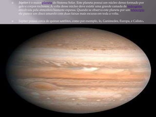 Júpiter é o maior planeta do Sistema Solar. Este planeta possui um núcleo denso formado por gelo e corpos rochosos. À volt...