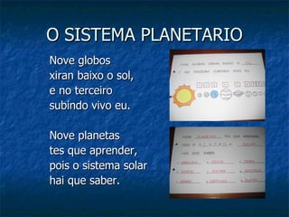 O SISTEMA PLANETARIO Nove globos  xiran baixo o sol,  e no terceiro subindo vivo eu. Nove planetas  tes que aprender,  pois o sistema solar  hai que saber. 