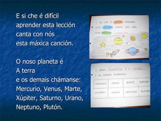 E si che é difícil  aprender esta lección canta con nós  esta máxica canción. O noso planeta é A terra  e os demais chámanse: Mercurio, Venus, Marte, Xúpiter, Saturno, Urano, Neptuno, Plutón. 