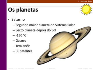 O Sistema Solar




Os planetas
• Saturno
      – Segundo maior planeta do Sistema Solar
      – Sexto planeta depois do Sol
      – -150 °C
      – Gasoso
      – Tem anéis
      – 56 satélites



Ciências – 6º ano Ens. Fundamental   1º Bimestre   Profa. Rebeca Vale
 