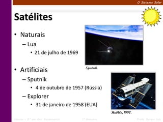O Sistema Solar




Satélites
• Naturais
      – Lua
            • 21 de julho de 1969


• Artificiais                          Sputnik.


      – Sputnik
            • 4 de outubro de 1957 (Rússia)
      – Explorer
            • 31 de janeiro de 1958 (EUA)
                                                   Hubble, 1990.
Ciências – 6º ano Ens. Fundamental   1º Bimestre                   Profa. Rebeca Vale
 