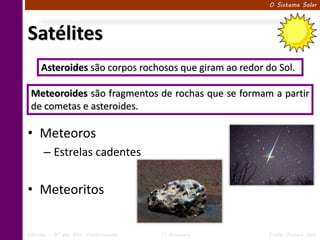O Sistema Solar




Satélites
     Asteroides são corpos rochosos que giram ao redor do Sol.

 Meteoroides são fragmentos de rochas que se formam a partir
 de cometas e asteroides.

• Meteoros
      – Estrelas cadentes


• Meteoritos

Ciências – 6º ano Ens. Fundamental   1º Bimestre        Profa. Rebeca Vale
 