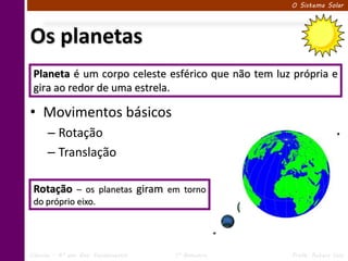 O Sistema Solar




Os planetas
 Planeta é um corpo celeste esférico que não tem luz própria e
 gira ao redor de uma estrela.

• Movimentos básicos
      – Rotação
      – Translação

 Rotação – os planetas giram em torno
 do próprio eixo.




Ciências – 6º ano Ens. Fundamental   1º Bimestre    Profa. Rebeca Vale
 