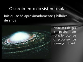 O surgimento do sistema solar
Iniciou-se há aproximadamente 5 bilhões
de anos
                              Nebulosa de gás
                              e poeira em
                              rotação, ocorreu
                              o processo de
                              formação do sol
 