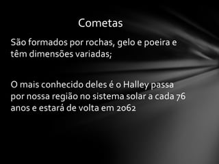 Cometas
São formados por rochas, gelo e poeira e
têm dimensões variadas;


O mais conhecido deles é o Halley passa
por nossa região no sistema solar a cada 76
anos e estará de volta em 2062
 