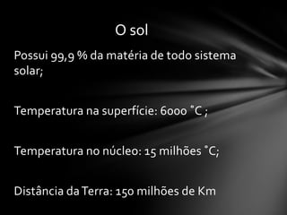 O sol
Possui 99,9 % da matéria de todo sistema
solar;


Temperatura na superfície: 6000 ˚C ;


Temperatura no núcleo: 15 milhões ˚C;


Distância da Terra: 150 milhões de Km
 