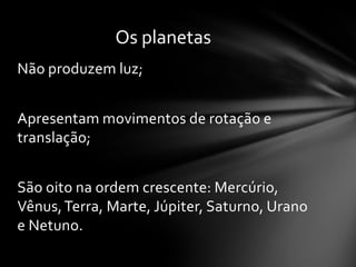 Os planetas
Não produzem luz;


Apresentam movimentos de rotação e
translação;


São oito na ordem crescente: Mercúrio,
Vênus, Terra, Marte, Júpiter, Saturno, Urano
e Netuno.
 