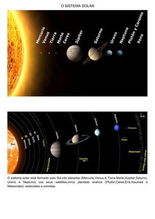 O SISTEMA SOLAR
O sistema solar está formado polo Sol,oito planetas (Mercurio,Venus,A Terra,Marte,Xúpiter,Saturno,
Urano e Neptuno) cos seus satélites,cinco planetas ananos (Plutón,Ceres,Eris,Haumea e
Makemake) ,asteroides e cometas.
 