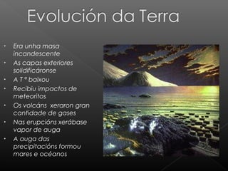 •
•
•
•
•
•
•

Era unha masa
incandescente
As capas exteriores
solidificáronse
A T ª baixou
Recibiu impactos de
meteoritos
Os volcáns xeraron gran
cantidade de gases
Nas erupcións xerábase
vapor de auga
A auga das
precipitacións formou
mares e océanos

 