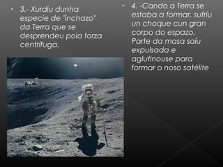 •

3.- Xurdiu dunha
especie de "inchazo"
da Terra que se
desprendeu pola forza
centrífuga.

•

4. -Cando a Terra se
estaba a formar, sufriu
un choque cun gran
corpo do espazo.
Parte da masa saíu
expulsada e
aglutinouse para
formar o noso satélite

 