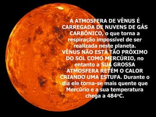 A ATMOSFERA DE VÊNUS É
CARREGADA DE NUVENS DE GÁS
CARBÔNICO, o que torna a
respiração impossível de ser
realizada neste planeta.
VÊNUS NÃO ESTÁ TÃO PRÓXIMO
DO SOL COMO MERCÚRIO, no
entanto a SUA GROSSA
ATMOSFERA RETÉM O CALOR
CRIANDO UMA ESTUFA. Durante o
dia ele torna-se mais quente que
Mercúrio e a sua temperatura
chega a 484oC.
 
