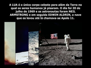 A LUA é o único corpo celeste para além da Terra no
qual os seres humanos já pisaram. O dia foi 20 de
julho de 1969 e os astronautas foram NEIL
ARMSTRONG e em seguida EDWIN ALDRIN, a nave
que os levou até lá chamava-se Apolo 11.
 