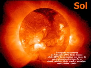 Sol
É composto basicamente
de hidrogênio (74% de sua massa)
e hélio (24% da sua massa), com traços de
outros elementos, incluindo ferro,
níquel, oxigênio, silício, enxofre, magnésio,
néon, cálcio e crômio.
 