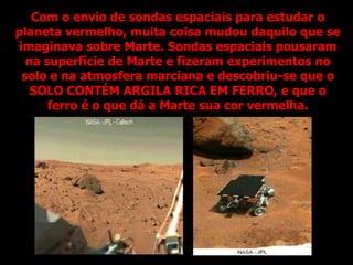 Com o envio de sondas espaciais para estudar o
planeta vermelho, muita coisa mudou daquilo que se
imaginava sobre Marte. Sondas espaciais pousaram
na superfície de Marte e fizeram experimentos no
solo e na atmosfera marciana e descobriu-se que o
SOLO CONTÉM ARGILA RICA EM FERRO, e que o
ferro é o que dá a Marte sua cor vermelha.
 