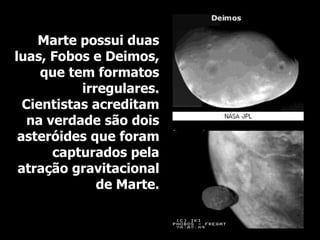 Marte possui duas
luas, Fobos e Deimos,
que tem formatos
irregulares.
Cientistas acreditam
na verdade são dois
asteróides que foram
capturados pela
atração gravitacional
de Marte.
 
