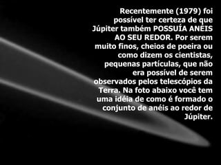 Recentemente (1979) foi
possível ter certeza de que
Júpiter também POSSUÍA ANÉIS
AO SEU REDOR. Por serem
muito finos, cheios de poeira ou
como dizem os cientistas,
pequenas partículas, que não
era possível de serem
observados pelos telescópios da
Terra. Na foto abaixo você tem
uma idéia de como é formado o
conjunto de anéis ao redor de
Júpiter.
 
