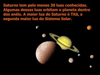 Saturno tem pelo menos 30 luas conhecidas.
Algumas dessas luas orbitam o planeta dentro
dos anéis. A maior lua de Saturno é Titã, a
segunda maior lua do Sistema Solar.
 