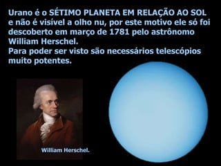 Urano é o SÉTIMO PLANETA EM RELAÇÃO AO SOL
e não é visível a olho nu, por este motivo ele só foi
descoberto em março de 1781 pelo astrônomo
William Herschel.
Para poder ser visto são necessários telescópios
muito potentes.
William Herschel.
 
