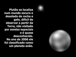 Plutão se localiza
num mundo escuro e
desolado de rocha e
gelo, difícil de
observar a partir da
Terra, não visitado
por sondas espaciais
e é quase
desconhecido.
No ano de 2006 ele
foi classificado como
um planeta anão.
 