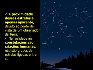  A proximidade
dessas estrelas é
apenas aparente,
devido ao ponto de
vista de um observador
da Terra.
 Na realidade as
constelações são
criações humanas,
não são grupos de
estrelas ligadas entre
si.
 