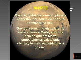 MARTE Marte é conhecido como o planeta vermelho, por causa da cor que apresenta no céu.  Devido à proximidade existente entre a Terra e Marte, surgiu a ideia de que em Marte, supostamente existe uma civilização mais evoluída que a nossa.  