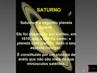 SATURNO Saturno é o segundo planeta gigante.  Ele foi observado por Galileu, em 1610, que o definiu como: o  planeta com orelhas,  dado o seu aspecto invulgar.  É constituído por um sistema de anéis que não são mais do que minúsculos satélites. 