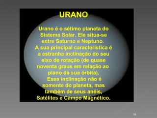 URANO Urano é o sétimo planeta do Sistema Solar. Ele situa-se entre Saturno e Neptuno.  A sua principal característica é a estranha inclinação do seu eixo de rotação (de quase noventa graus em relação ao  plano da sua órbita). Essa inclinação não é somente do planeta, mas também de seus anéis, Satélites e Campo Magnético. 