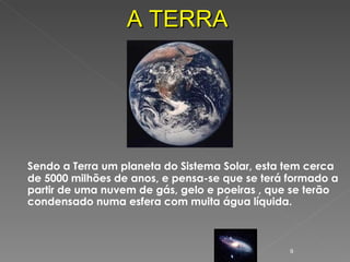 Sendo a Terra um planeta do Sistema Solar, esta tem cerca de 5000 milhões de anos, e pensa-se que se terá formado a partir de uma nuvem de gás, gelo e poeiras , que se terão condensado numa esfera com muita água líquida. A TERRA 