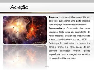 Acreção
Impacto - energia cinética convertida em
calor (do qual apenas uma parte irradiava
para o espaço, ficando o restante retido)
Compressão – Compressão das zonas
interiores (pelo peso da acumulação de
novos materiais) O calor não irradiava dada
a fraca condutividade das rochas. 1000ºC
Desintegração radioactiva – elementos
como o Urânio e o Tório, apesar de em
pequena quantidade tiveram grande
importância dada a energia/calor emitidos
ao longo de milhões de anos
IL 2010
 
