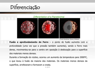 Diferenciação
Fusão e aprofundamento do Ferro – o ponto de fusão aumenta com a
profundidade (uma vez que a pressão também aumenta), sendo o Ferro mais
denso, movimentou-se para o centro em oposição à deslocação para a superfície
dos materiais menos densos.
Durante a formação do núcleo, ocorreu um aumento da temperatura para 2000ºC,
o que levou à fusão da maioria dos materiais. Os materiais menos densos da
superfície, arrefeceram e formaram a crosta.
IL 2010
 