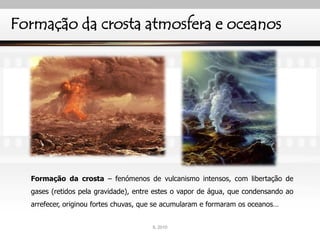 Formação da crosta atmosfera e oceanos
Formação da crosta – fenómenos de vulcanismo intensos, com libertação de
gases (retidos pela gravidade), entre estes o vapor de água, que condensando ao
arrefecer, originou fortes chuvas, que se acumularam e formaram os oceanos…
IL 2010
 