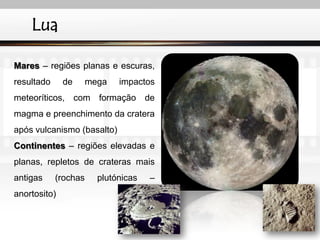 Lua
Mares – regiões planas e escuras,
resultado de mega impactos
meteoríticos, com formação de
magma e preenchimento da cratera
após vulcanismo (basalto)
Continentes – regiões elevadas e
planas, repletos de crateras mais
antigas (rochas plutónicas –
anortosito)
IL 2010
 