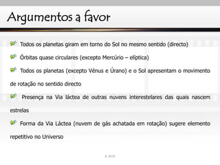 Argumentos a favor
Todos os planetas giram em torno do Sol no mesmo sentido (directo)
Órbitas quase circulares (excepto Mercúrio – elíptica)
Todos os planetas (excepto Vénus e Úrano) e o Sol apresentam o movimento
de rotação no sentido directo
Presença na Via láctea de outras nuvens interestelares das quais nascem
estrelas
Forma da Via Láctea (nuvem de gás achatada em rotação) sugere elemento
repetitivo no Universo
IL 2010
 