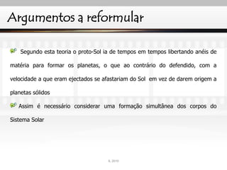 Argumentos a reformular
Segundo esta teoria o proto-Sol ia de tempos em tempos libertando anéis de
matéria para formar os planetas, o que ao contrário do defendido, com a
velocidade a que eram ejectados se afastariam do Sol em vez de darem origem a
planetas sólidos
Assim é necessário considerar uma formação simultânea dos corpos do
Sistema Solar
IL 2010
 